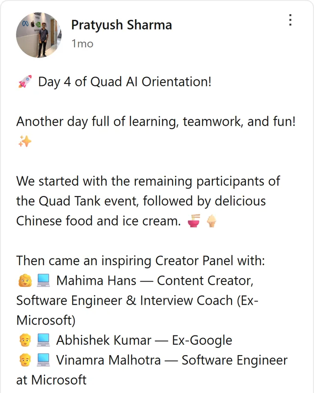 LinkedIn post by Pratyush Sharma: Day 4 of Quad AI Orientation! Another day full of learning, teamwork, and fun! We started with the remaining participants of the Quad Tank event, followed by delicious Chinese food and ice cream. Then came an inspiring Creator Panel with: Mahima Hans - Content Creator, Software…